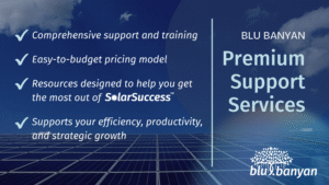 Blu Banyan's SolarSuccess Premium Support Services offer - Comprehensive system support & training - Easy-to-budget pricing - Resources designed to help you get the most out of SolarSuccess - Support for your efficiency, productivity, and strategic growth